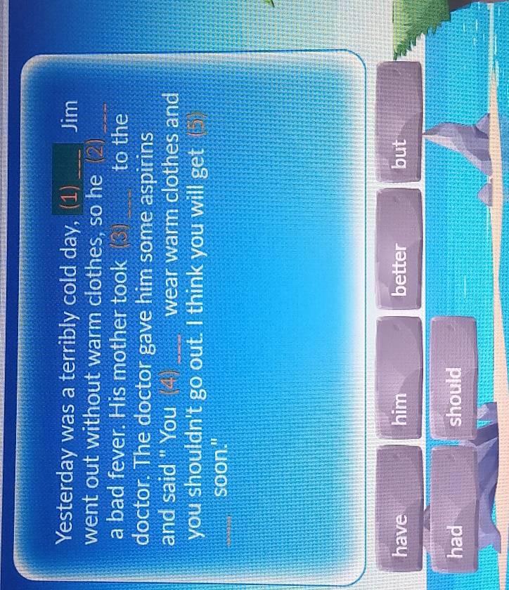 Yesterday was a terribly cold day, (1) _Jim 
went out without warm clothes, so he 2)_ 
a bad fever. His mother took (3) _to the 
doctor. The doctor gave him some aspirins 
and said " You (4)_ wear warm clothes and 
you shouldn't go out. I think you will get (⑤ 
soon." 
have him better but 
had should