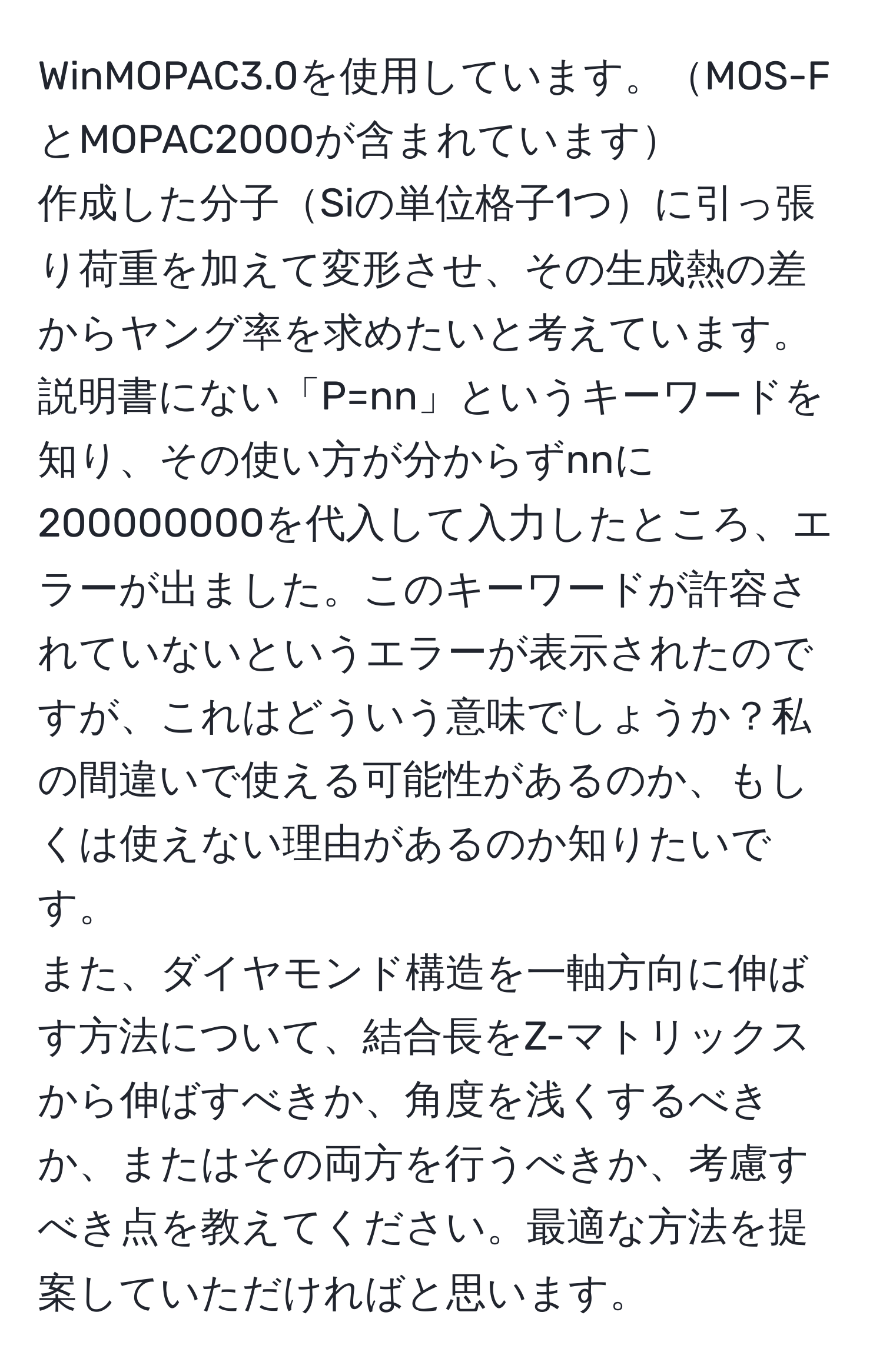 WinMOPAC3.0を使用しています。MOS-FとMOPAC2000が含まれています  
作成した分子Siの単位格子1つに引っ張り荷重を加えて変形させ、その生成熱の差からヤング率を求めたいと考えています。  
説明書にない「P=nn」というキーワードを知り、その使い方が分からずnnに200000000を代入して入力したところ、エラーが出ました。このキーワードが許容されていないというエラーが表示されたのですが、これはどういう意味でしょうか？私の間違いで使える可能性があるのか、もしくは使えない理由があるのか知りたいです。  
また、ダイヤモンド構造を一軸方向に伸ばす方法について、結合長をZ-マトリックスから伸ばすべきか、角度を浅くするべきか、またはその両方を行うべきか、考慮すべき点を教えてください。最適な方法を提案していただければと思います。