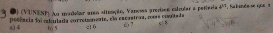 (VUNESP) Ao modelar uma situação, Vanessa precisou calcular a potência 4^(3/2). Sabendo-se que a
potência foi calculada corretamente, ela encontrou, como resultado
a) 4 b) 5 c) 6 d) 7 c) 8