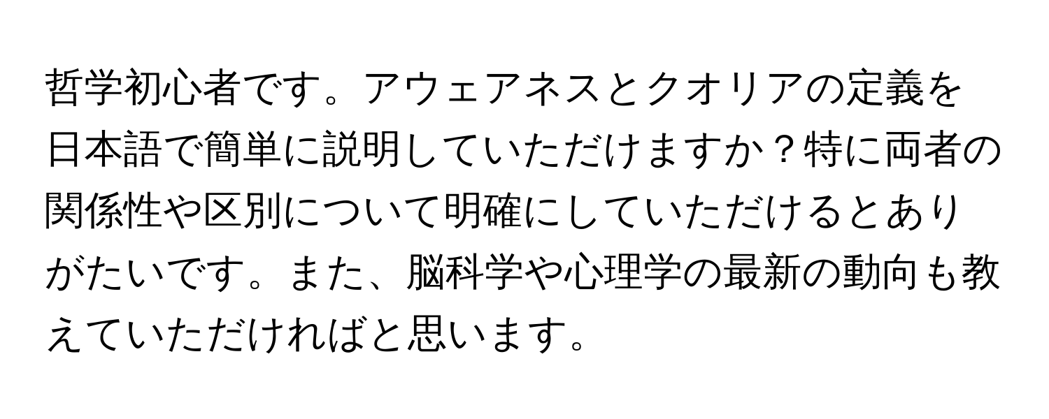 哲学初心者です。アウェアネスとクオリアの定義を日本語で簡単に説明していただけますか？特に両者の関係性や区別について明確にしていただけるとありがたいです。また、脳科学や心理学の最新の動向も教えていただければと思います。