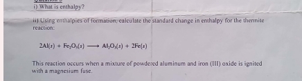 What is enthalpy? 
reaction: ii) Using enthalpies of formation, calculate the standard change in enthalpy for the thermite
2Al(s)+Fe_2O_3(s)to Al_2O_3(s)+2Fe(s)
This reaction occurs when a mixture of powdered aluminum and iron (III) oxide is ignited 
with a magnesium fuse.