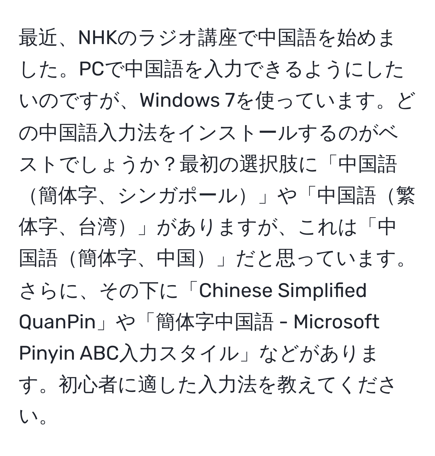 最近、NHKのラジオ講座で中国語を始めました。PCで中国語を入力できるようにしたいのですが、Windows 7を使っています。どの中国語入力法をインストールするのがベストでしょうか？最初の選択肢に「中国語簡体字、シンガポール」や「中国語繁体字、台湾」がありますが、これは「中国語簡体字、中国」だと思っています。さらに、その下に「Chinese Simplified QuanPin」や「簡体字中国語 - Microsoft Pinyin ABC入力スタイル」などがあります。初心者に適した入力法を教えてください。