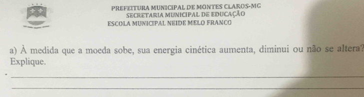 PREFEITURA MUNICIPAL DE MONTES CLAROS-MG 
SECRETARIA MUNICIPAL DE EDUCAÇÃO 
ESCOLA MUNICIPAL NEIDE MELO FRANCO 
a) À medida que a moeda sobe, sua energia cinética aumenta, diminui ou não se altera? 
Explique. 
_ 
_