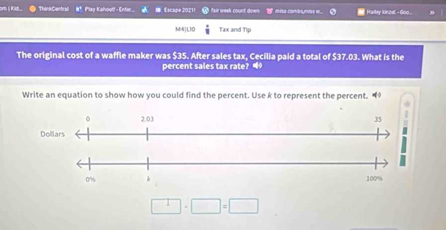 om | Kid. ThinkCentral K! Play Kahoot! - Enter. Escape 2021! fair week count down miss combs,miss w... Hailey kinzel - Goo... 
M4|L10 Tax and Tip 
The original cost of a waffle maker was $35. After sales tax, Cecilia paid a total of $37.03. What is the 
percent sales tax rate? 
Write an equation to show how you could find the percent. Use k to represent the percent.
□ · □ =□