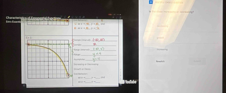 QUEStioN
Is the class increasing or decreasing?
Characteristics of Exponential Functions
.
Erinis Essenti End Behavior: L as xto _ -∈fty , yto _and
decreasing
é as x- _ y- _
growth
Domain (interval):_
oomalie_
Range (Intervo²): _increasing
Range:_
Alrymptotes _Rewatch
Increasing or Decreasing
Growth or Decay
End Behavior:
Qy x- _ y-4 _ arc 
as x- _ yto _ YouTube