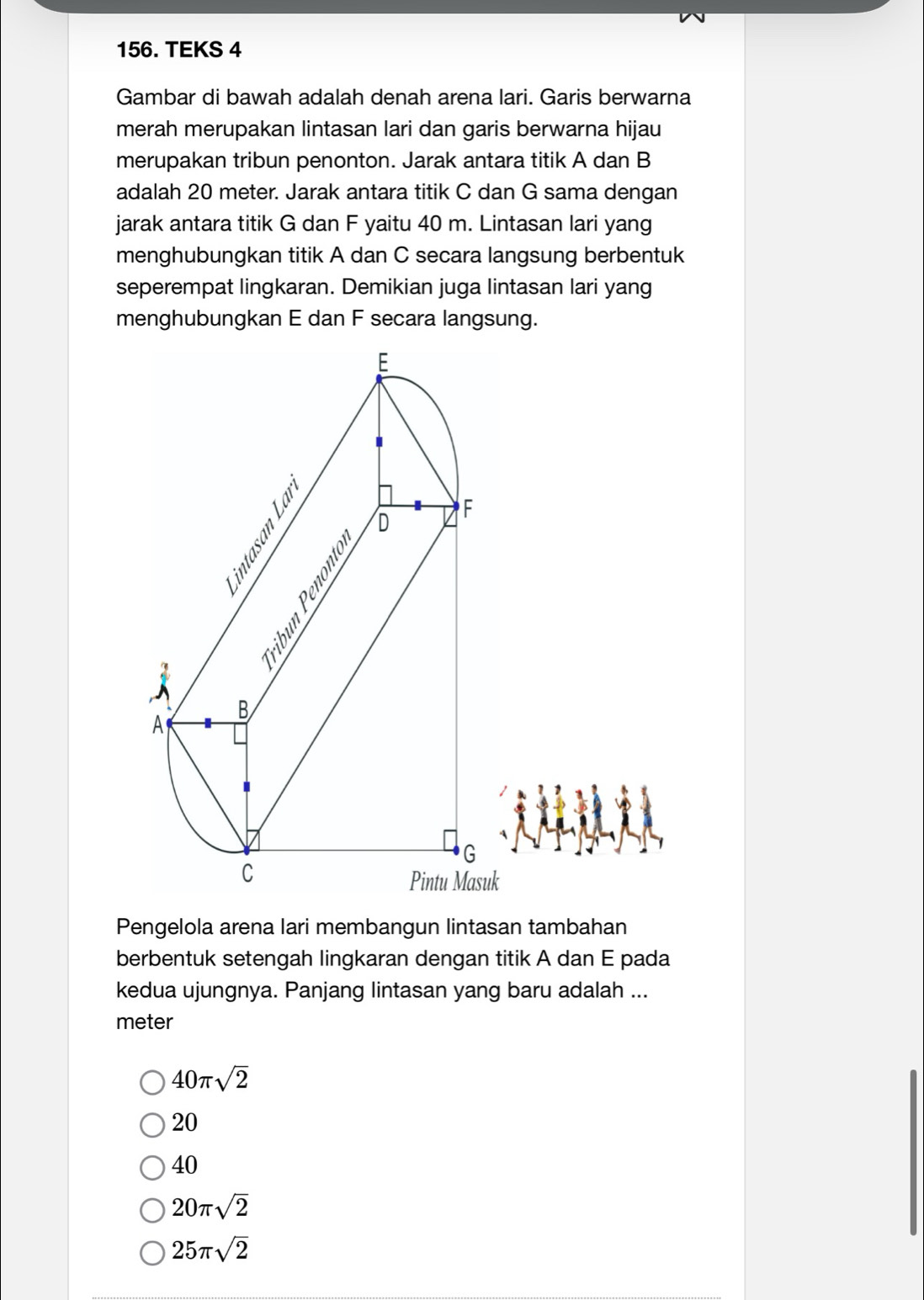 TEKS 4
Gambar di bawah adalah denah arena lari. Garis berwarna
merah merupakan lintasan lari dan garis berwarna hijau
merupakan tribun penonton. Jarak antara titik A dan B
adalah 20 meter. Jarak antara titik C dan G sama dengan
jarak antara titik G dan F yaitu 40 m. Lintasan lari yang
menghubungkan titik A dan C secara langsung berbentuk
seperempat lingkaran. Demikian juga lintasan lari yang
Pengelola arena lari membangun lintasan tambahan
berbentuk setengah lingkaran dengan titik A dan E pada
kedua ujungnya. Panjang lintasan yang baru adalah ...
meter
40π sqrt(2)
20
40
20π sqrt(2)
25π sqrt(2)