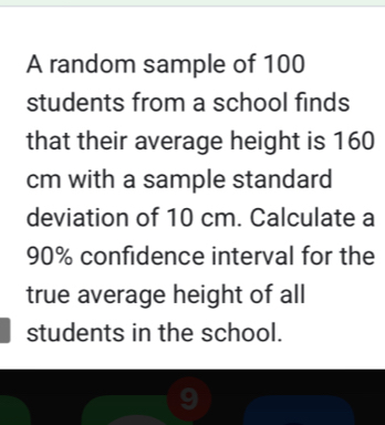 A random sample of 100
students from a school finds 
that their average height is 160
cm with a sample standard 
deviation of 10 cm. Calculate a
90% confidence interval for the 
true average height of all 
students in the school.