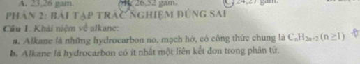 A. 23, 26 gam. / 26,52 gam.
Phân 2: bái tập trác nghiệm đúng sai
Cầu 1. Khái niệm về alkane:
a. Alkane là những hydrocarbon no, mạch hớ, có công thức chung là C_nH_2n+2(n≥ 1)
b. Alkane là hydrocarbon có ít nhất một liên kết đơn trong phân tử.