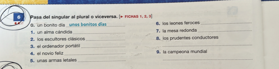 Pasa del singular al plural o viceversa. [▶ FICHAS 1, 2, 3] 
O. un bonito día unos bonitos días 6. los leones feroces_ 
1. un alma cándida _7. la mesa redonda_ 
2. los escultores clásicos _8. los prudentes conductores 
3. el ordenador portátil_ 
_ 
4. el novio feliz_ 9. la campeona mundial 
5. unas armas letales_ 
_