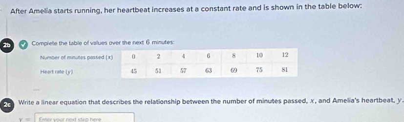 After Amelia starts running, her heartbeat increases at a constant rate and is shown in the table below: 
2bComplete the table of values over the next 6 minutes : 
Write a linear equation that describes the relationship between the number of minutes passed, x, and Amelia's heartbeat, y
v= Fater your next step here