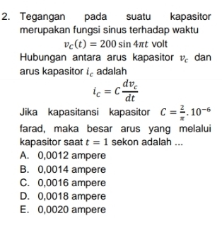 Tegangan pada suatu kapasitor
merupakan fungsi sinus terhadap waktu
v_C(t)=200sin 4π t volt
Hubungan antara arus kapasitor v_c dan
arus kapasitor i_c adalah
i_c=cfrac dv_cdt
Jika kapasitansi kapasitor C= 2/π  .10^(-6)
farad, maka besar arus yang melalui
kapasitor saat t=1 sekon adalah ...
A. 0,0012 ampere
B. 0,0014 ampere
C. 0,0016 ampere
D. 0,0018 ampere
E. 0,0020 ampere