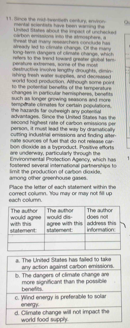 Since the mid-twentieth century, environ- Qu 
mental scientists have been warning the 
United States about the impact of unchecked 
carbon emissions into the atmosphere, a 
threat that many researchers conclude has 
already led to climate change. Of the many 
long-term dangers of climate change, which 
refers to the trend toward greater global tem- 
perature extremes, some of the most 
destructive involve lengthy droughts, dimin- 
ishing fresh water supplies, and decreased 
world food production. Although some point 
to the potential benefits of the temperature 
changes in particular hemispheres, benefits 
such as longer growing seasons and more 
temperate climates for certain populations, 
the hazards far outweigh any potential 
advantages. Since the United States has the 
second highest rate of carbon emissions per 
person, it must lead the way by dramatically 
cutting industrial emissions and finding alter- 
nate sources of fuel that do not release car- 
bon dioxide as a byproduct. Positive efforts 
are underway, particularly through the 
Environmental Protection Agency, which has 1
fostered several international partnerships to 
limit the production of carbon dioxide, 
among other greenhouse gases. 
Place the letter of each statement within the 
correct column. You may or may not fill up 
each column.