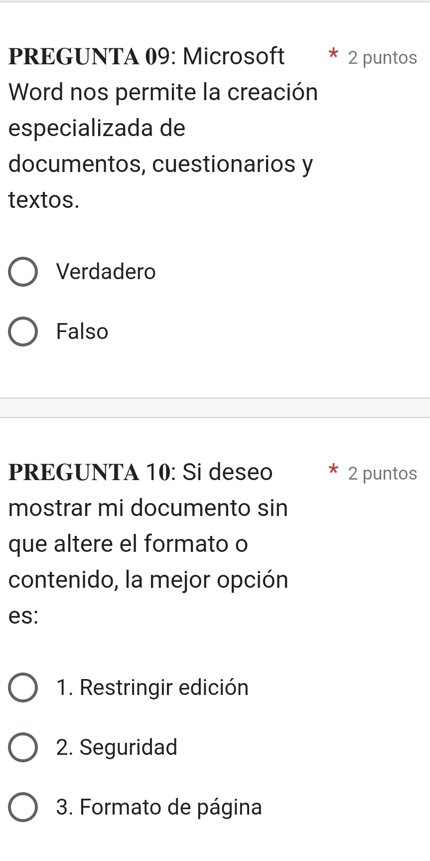 PREGUNTA 09: Microsoft 2 puntos
Word nos permite la creación
especializada de
documentos, cuestionarios y
textos.
Verdadero
Falso
PREGUNTA 10: Si deseo 2 puntos
mostrar mi documento sin
que altere el formato o
contenido, la mejor opción
es:
1. Restringir edición
2. Seguridad
3. Formato de página