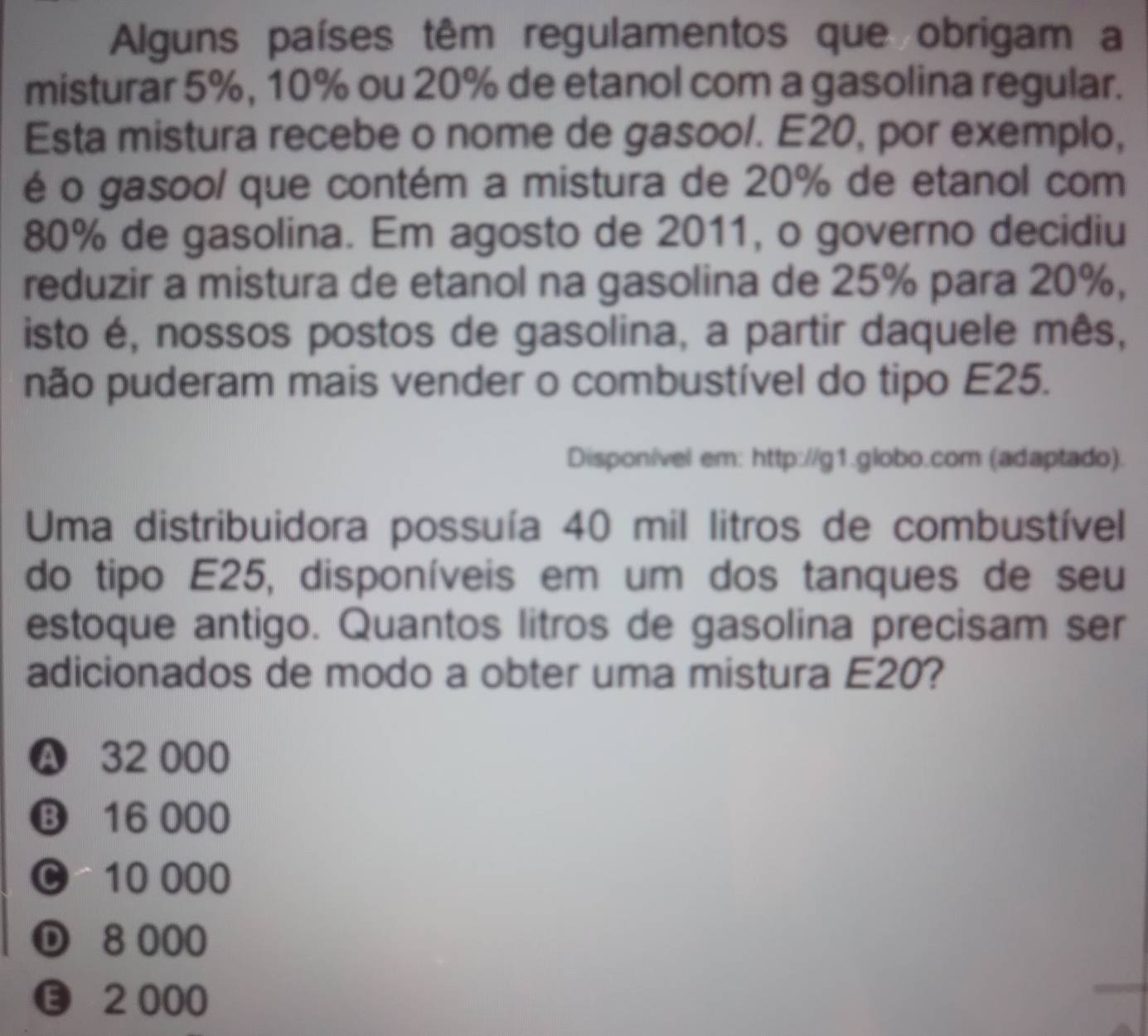 Alguns países têm regulamentos que obrigam a
misturar 5%, 10% ou 20% de etanol com a gasolina regular.
Esta mistura recebe o nome de gasool. E20, por exemplo,
é o gasool que contém a mistura de 20% de etanol com
80% de gasolina. Em agosto de 2011, o governo decidiu
reduzir a mistura de etanol na gasolina de 25% para 20%,
isto é, nossos postos de gasolina, a partir daquele mês,
não puderam mais vender o combustível do tipo E25.
Disponível em: http://g1.globo.com (adaptado).
Uma distribuidora possuía 40 mil litros de combustível
do tipo E25, disponíveis em um dos tanques de seu
estoque antigo. Quantos litros de gasolina precisam ser
adicionados de modo a obter uma mistura E20?
A 32 000
⑬ 16 000
C 10 000
D 8 000
2 000