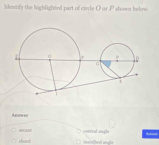 Identify the highlighted part of circle O or P shown below. 
Answer 
secant central angle Submit 
chord inscribed angle