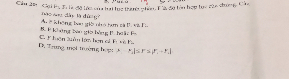 Psinα.
Câu 20: Gọi F_1, F_2 là độ lớn của hai lực thành phần, F là độ lớn hợp lực của chúng. Câu
nào sau đây là đúng?
A. F không bao giờ nhỏ hơn cả F_1 và F_2.
B. F không bao giờ bằng F_1 hoặc F_2.
C. F luôn luôn lớn hơn cả F_1 và F_2.
D. Trong mọi trường hợp: |F_1-F_2|≤ F≤ |F_1+F_2|.