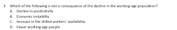 Which of the following is not a consequence of the decline in the working-age population?
A. Decline in productivity
B. Economic instability
C. Increase in the skilled workers' availability
D. Fewer working-age people