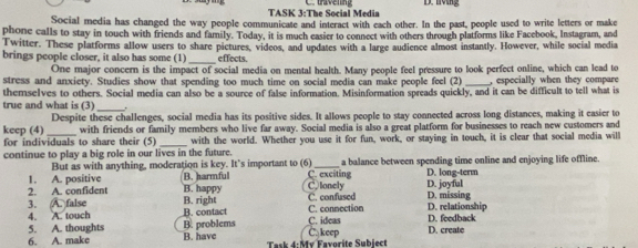 TASK 3:The Social Media D. lvng
Social media has changed the way people communicate and interact with each other. In the past, people used to write letters or make
phone calls to stay in touch with friends and family. Today, it is much easier to connect with others through platforms like Facebook, Instagram, and
Twitter. These platforms allow users to share pictures, videos, and updates with a large audience almost instantly. However, while social media
brings people closer, it also has some (1)_ effects.
One major concern is the impact of social media on mental health. Many people feel pressure to look perfect online, which can lead to
stress and anxiety. Studies show that spending too much time on social media can make people feel (2) _, especially when they compare
themselves to others. Social media can also be a source of false information. Misinformation spreads quickly, and it can be difficult to tell what is
true and what is (3) _.
Despite these challenges, social media has its positive sides. It allows people to stay connected across long distances, making it easier to
keep (4)_ with friends or family members who live far away. Social media is also a great platform for businesses to reach new customers and
for individuals to share their (5) _with the world. Whether you use it for fun, work, or staying in touch, it is clear that social media will
continue to play a big role in our lives in the future.
But as with anything, moderation is key. It’s important to (6)_ a balance between spending time online and enjoying life offline.
1. A. positive B. harmful C. exciting D. long-term
2. A. confident B. happy C,lonely D. joyfal
3. A. false B. right B. contact C. connection C. confused D. relationship D. missing
4. A. touch B. problems
5. A. thoughts B. have C. keep C. ideas D. feedback D. create
6. A. make Task 4:My Favorite Subiect