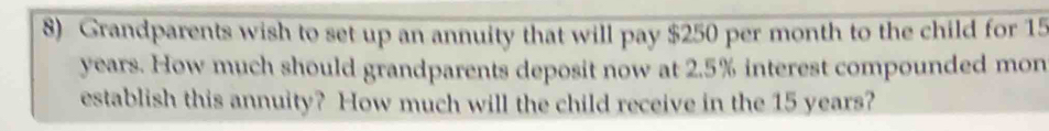 Grandparents wish to set up an annuity that will pay $250 per month to the child for 15
years. How much should grandparents deposit now at 2.5% interest compounded mon 
establish this annuity? How much will the child receive in the 15 years?