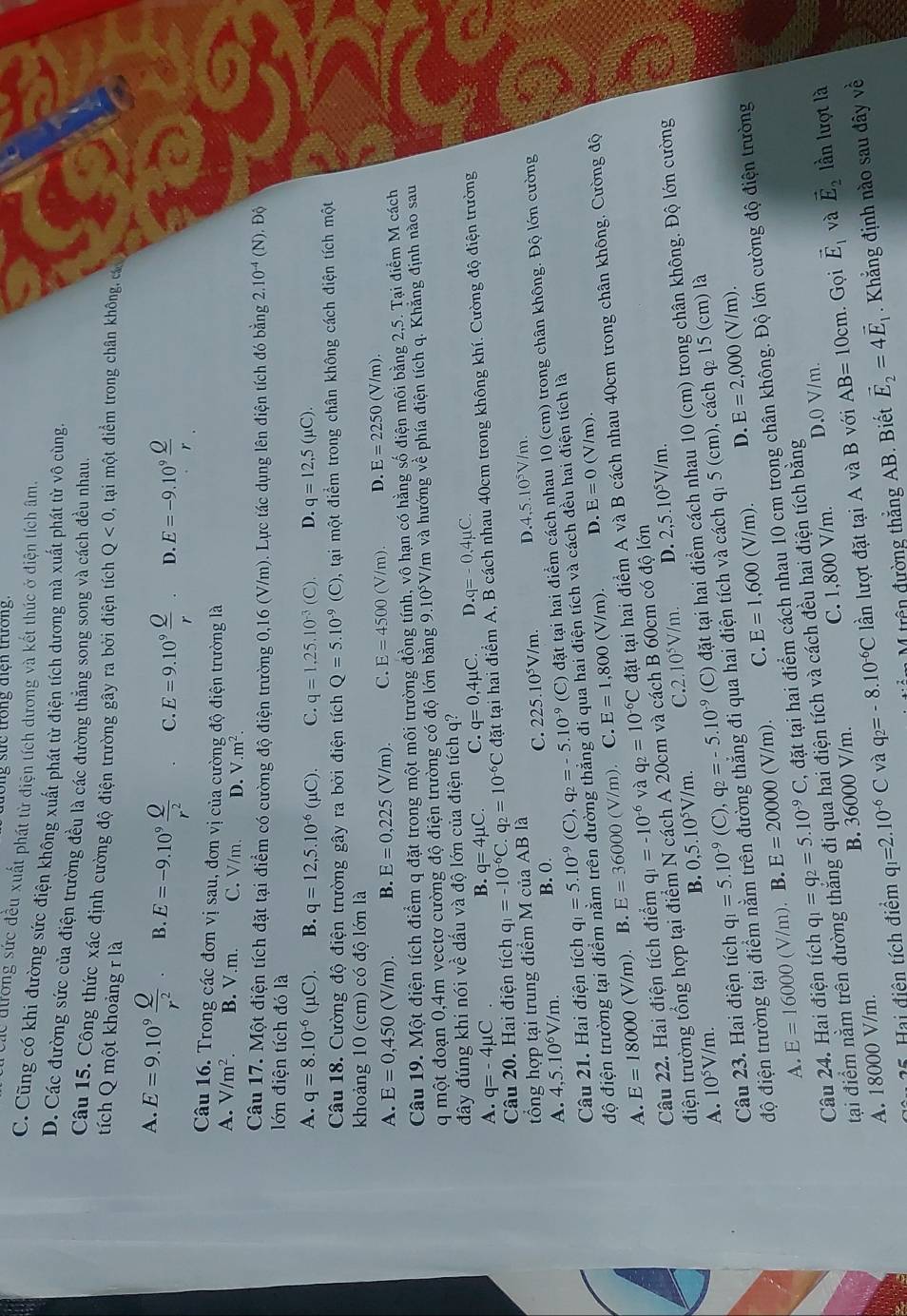 ng sực trong điện trường.
de dương sức đều xuất phát từ điện tích dương và kết thúc ở điện tích âm.
C. Cũng có khi đường sức điện không xuất phát từ điện tích dương mà xuất phát từ vô cùng.
D. Các đường sức của điện trường đều là các đường thắng song song và cách đều nhau.
Câu 15. Công thức xác định cường độ điện trường gây ra bởi điện tích Q<0</tex> 0, tại một điểm trong chân không, cc
tích Q một khoảng r là
A. E=9.10^9 Q/r^2 . B E=-9.10^9 Q/r^2  C. E=9.10^9 Q/r . D. E=-9.10^9 Q/r 
Câu 16. Trong các đơn vị sau, đơn vị của cường độ điện trường là
A. V/m^2. B. V.m. C. V/m. D. V.m^2.
Câu 17. Một điện tích đặt tại điểm có cường độ điện trường 0,16 (V/m). Lực tác dụng lên điện tích đó bằng 2.10^(-4)(N).Dhat Q
lớn điện tích đó là
A. q=8.10^(-6)(mu C). B. q=12,5.10^(-6)(mu C). C. q=1,25.10^(-3)(C). D. q=12,5(mu C).
Câu 18. Cường độ điện trường gây ra bởi điện tích Q=5.10^(-9)(C) 9, tại một điểm trong chân không cách điện tích một
khoảng 10 (cm) có độ lớn là
A. E=0,450 (V (m) B. E=0,225(V/m). C. E=4500 C sqrt((m)) D. E=2250 (V/m).
Câu 19. Mhat Qt điện tích điểm q đặt trong một môi trường đồng tính, vô hạn có hằng số điện môi bằng 2,5. Tại điểm M cách
q một đoạn 0,4m vectơ cường độ điện trường có độ lớn bằng 9. 10° V/m và hướng về phía điện tích q. Khăng định nào sau
đây đúng khi nói về dấu và độ lớn của điện tích q?
B. q=4mu C. C. q=0,4mu C. D q=-0.4mu C.
A. q=-4mu C . q_1=-10^(-6)C.q_2=10^(-6)C đặt tại hai điểm A, B cách nhau 40cm trong không khí. Cường độ điện trường
Câu 20. Hai điện tích
tổng hợp tại trung điểm M của AB là
C.
A. 4,5.10^6V/m. B. 0. 225.10^5V/m. D. 4,5.10^5V/m
Câu 21. Hai điện tích q_1=5.10^(-9)(C),q_2=-5.10^(-9) (C) đặt tại hai điểm cách nhau 10 (cm) trong chân không. Độ lớn cường
độ điện trường tại điểm nằm trên đường thẳng đi qua hai điện tích và cách đều hai điện tích là
A. E=18000 (V/m). B. E=36000 (V/m) C. E=1,800 (V/m).
D. E=0(V/m)
Câu 22. Hai điện tích điểm q_1=-10^(-6) và q_2=10^(-6)C đặt tại hai điểm A và B cách nhau 40cm trong chân không. Cường độ
điện trường tổng hợp tại điểm N cách A 20cm và cách B 60cm có độ lớn
B. 0,5.10^5V/m. C.2 10^5V/m. D. 2,5.10^5V/m.
Câu 23. Hai điện tích q_1=5.10^(-9)(C),q_2=-5.10^(-9) (C) đặt tại hai điểm cách nhau 10 (cm) trong chân không. Độ lớn cường
A. 10^5V/m.
độ điện trường tại điểm nằm trên đường thắng đi qua hai điện tích và cách q₁ 5 (cm), cách q₂ 15 (cm) là
D.
A. E=16000 (V/m)  B. E=20000 (V/m). C. E=1,600(V/m). E=2,000(V/m).
Câu 24. Hai điện tích q_1=q_2=5.10^(-9)C , đặt tại hai điểm cách nhau 10 cm trong chân không. Độ lớn cường độ điện trường
tại điểm nằm trên đường thắng đi qua hai điện tích và cách đều hai điện tích bằng
. Gọi và lần lượt là
A. 18000 V/m. B. 36000 V/m. C. 1,800 V/m. D.0 V/m.
125. Hai điện tích điểm q_1=2.10^(-6)C và q_2=-8.10^(-6)C lần lượt đặt tại A và B với AB=10cm vector E_1 vector E_2
m M trên đường thẳng AB. Biết vector E_2=4vector E_1. Khẳng định nào sau đây vhat e