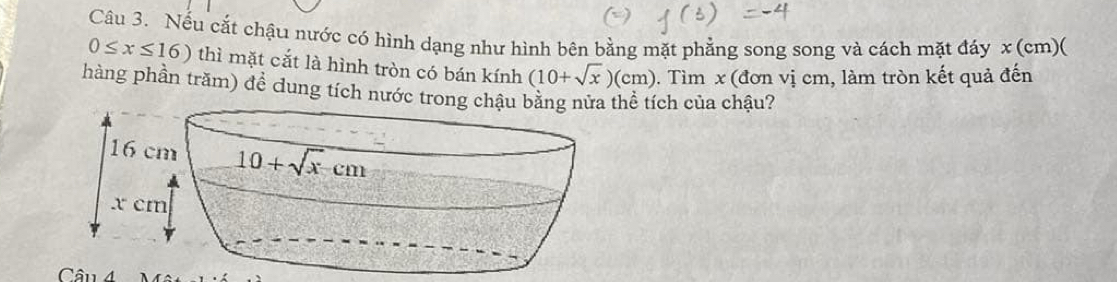 Nếu cắt chậu nước có hình dạng như hình bên bằng mặt phẳng song song và cách mặt đáy x (cm)(
0≤ x≤ 16) thì mặt cắt là hình tròn có bán kính (10+sqrt(x))(cm). Tìm x (đơn vị cm, làm tròn kết quả đến
hàng phần trăm) để dung tích nước trong chể tích của chậu?
Câu 4