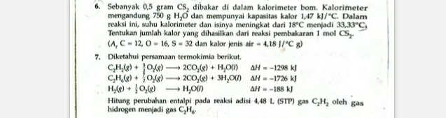 Sebanyak 0,5 gram CS_2 dibakar dí dalam kalorimeter bom. Kalorimeter 
mengandung 750 g H_2O dan mempunyai kapasitas kalor 1,47kJ/^circ C. Dalam 
reaksi ini, suhu kalorimeter dan isinya meningkat dari 18°C menjadi 33,33°C_+
Tentukan jumlah kalor yang dihasilkan dari reaksi pembakaran 1 mol CS_2
(A,C=12, O=16, S=32 dan kalor jenis air=4,18J/^circ Cg)
7. Diketahui persamaan termokimia berikut.
C_2H_2(g)+ 5/2 O_2(g)to 2CO_2(g)+H_2O(l) △ H=-1298kJ
C_2H_6(g)+ 7/2 O_2(g)to 2CO_2(g)+3H_2O(l) △ H=-1726kJ
H_2(g)+ 1/2 O_2(g)to H_2O(l) Delta H=-188kJ
Hitung perubahan entalpi pada reaksi adisi 4,48 L (STP) gas C_2H_2 oleh gas 
hidrogen menjadi gas C_2H_6