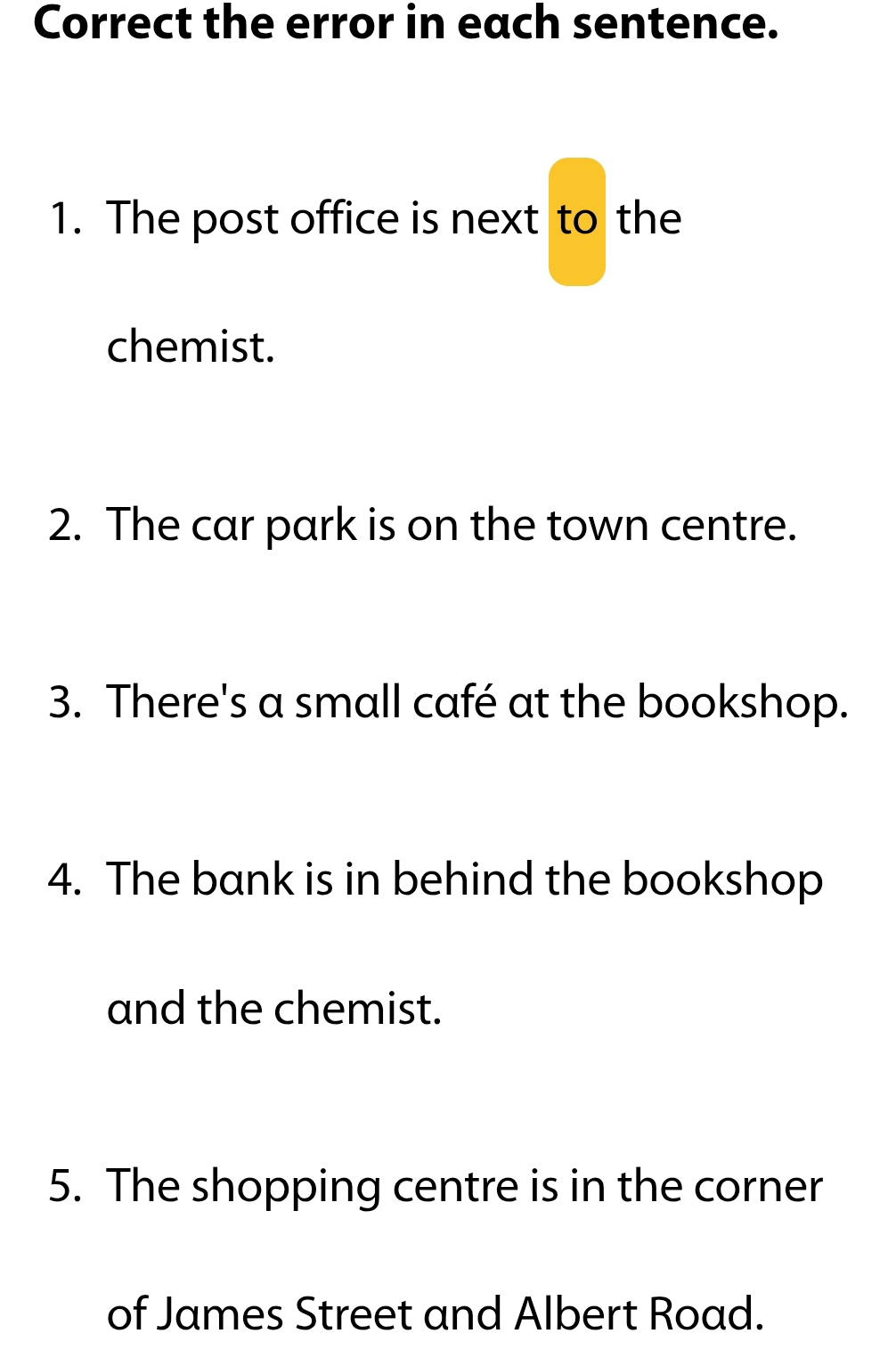 Correct the error in each sentence. 
1. The post office is next to the 
chemist. 
2. The car park is on the town centre. 
3. There's a small café at the bookshop. 
4. The bank is in behind the bookshop 
and the chemist. 
5. The shopping centre is in the corner 
of James Street and Albert Road.