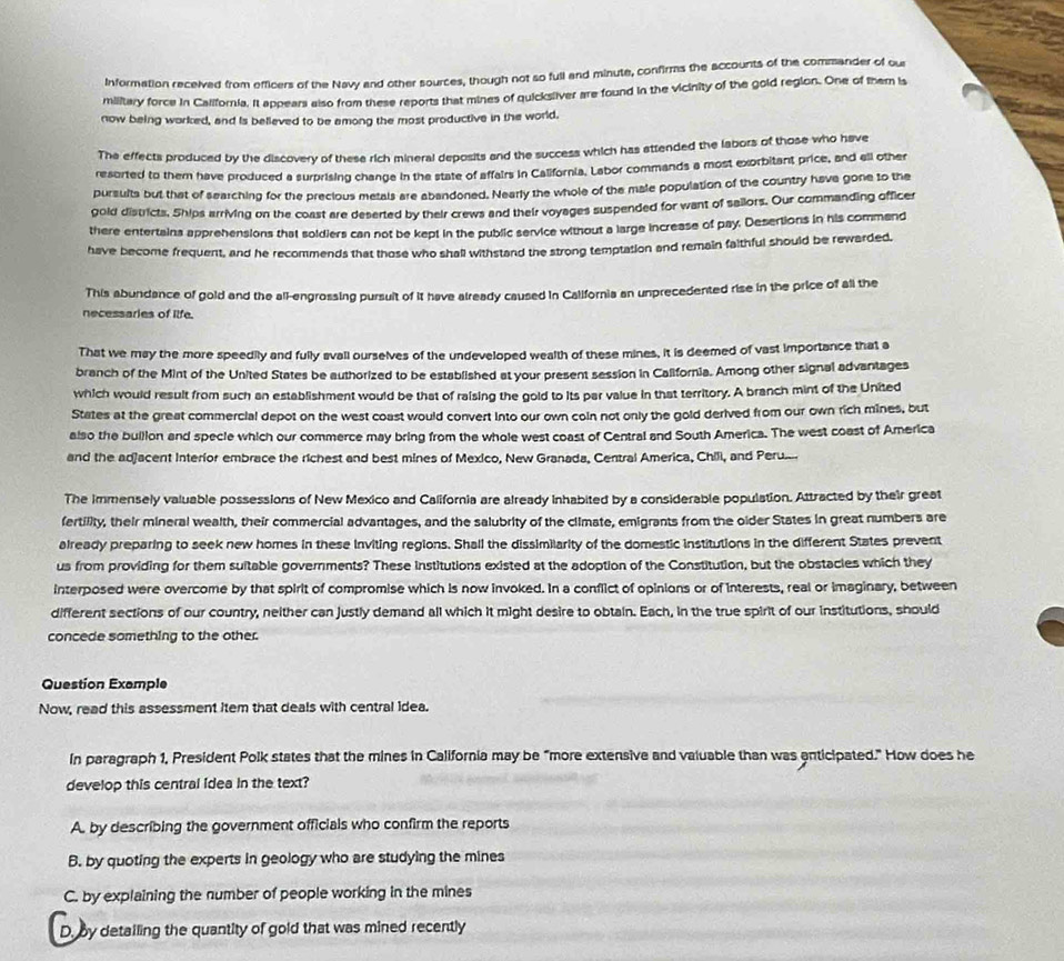 Information received from efficers of the Navy and other sources, though not so full and minute, confirms the accounts of the commander of our
military force in California. It appears also from these reports that mines of quicksliver are found in the vicinity of the gold region. One of them is
now being worked, and is believed to be among the most productive in the world.
The effects produced by the discovery of these rich mineral deposits and the success which has attended the labors of those who have
resorted to them have produced a surprising change in the state of affairs in California. Labor commands a most exorbitant price, and all other
pursults but that of searching for the precious metals are abandoned. Nearly the whole of the male population of the country have gone to the
gold districts, Ships arriving on the coast are deserted by their crews and their voyages suspended for want of sailors. Our commanding officer
there entertains apprehensions that soldiers can not be kept in the public service without a large increase of pay. Desertions in his commend
have become frequent, and he recommends that those who shall withstand the strong temptation and remain faithful should be rewarded,
This abundance of gold and the all-engrossing pursuit of it have already caused in California an unprecedented rise in the price of all the
necessaries of ilfe.
That we may the more speedily and fully avall ourselves of the undeveloped wealth of these mines, it is deemed of vast importance that a
branch of the Mint of the United States be authorized to be established at your present session in California. Among other signal advantages
which would result from such an establishment would be that of raising the gold to its par value in that territory. A branch mint of the United
States at the great commercial depot on the west coast would convert into our own coln not only the gold derived from our own rich mines, but
also the builion and specle which our commerce may bring from the whole west coast of Central and South America. The west coast of America
and the adjacent Interior embrace the richest and best mines of Mexico, New Granada, Central America, Chili, and Peru
The immensely valuable possessions of New Mexico and California are already inhabited by a considerable population. Attracted by their great
fertility, their mineral wealth, their commercial advantages, and the salubrity of the climate, emigrants from the older States in great numbers are
already preparing to seek new homes in these inviting regions. Shall the dissimilarity of the domestic institutions in the different States prevent
us from providing for them suitable governments? These institutions existed at the adoption of the Constitution, but the obstacles which they
interposed were overcome by that spirit of compromise which is now invoked. In a conflict of opinions or of interests, real or imaginary, between
different sections of our country, neither can justly demand all which it might desire to obtain. Each, in the true spirit of our institutions, should
concede something to the other.
Question Example
Now, read this assessment item that deals with central idea.
In paragraph 1, President Polk states that the mines in California may be “more extensive and valuable than was enticipated." How does he
develop this central idea in the text?
A. by describing the government officials who confirm the reports
B. by quoting the experts in geology who are studying the mines
C. by explaining the number of people working in the mines
D. by detailing the quantity of gold that was mined recently