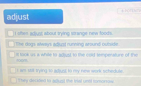 POTENTV
adjust
I often adjust about trying strange new foods.
The dogs always adjust running around outside.
It took us a while to adjust to the cold temperature of the
room.
I am still trying to adjust to my new work schedule.
They decided to adjust the trial until tomorrow.