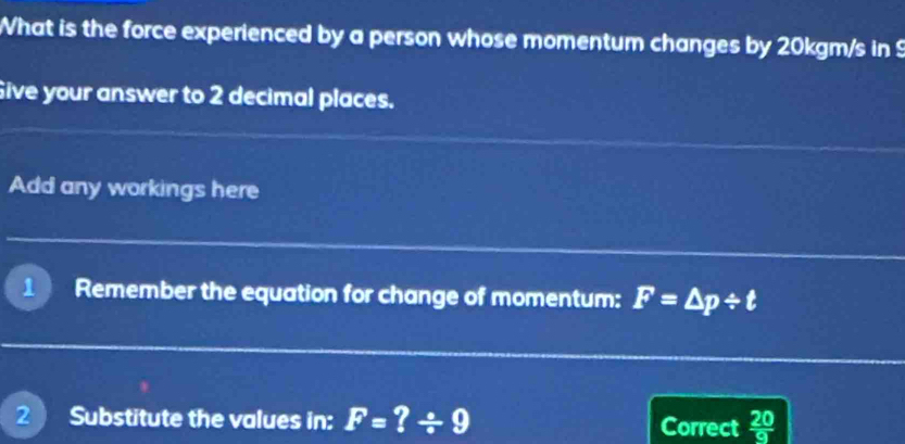 What is the force experienced by a person whose momentum changes by 20kgm/s in 9
Sive your answer to 2 decimal places. 
Add any workings here 
Remember the equation for change of momentum: F=△ p/ t
2 Substitute the values in: F=?/ 9 Correct  20/9 