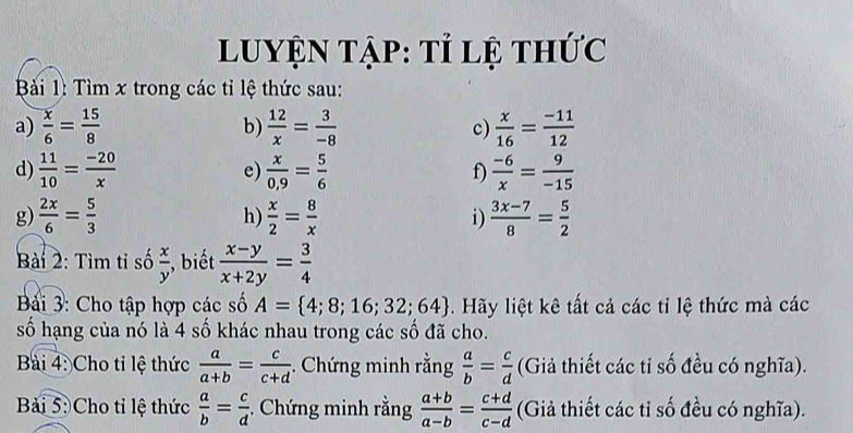 Luyện tập: tỉ lệ thức 
Bàải 1: Tìm x trong các tỉ lệ thức sau: 
a)  x/6 = 15/8  b)  12/x = 3/-8  c)  x/16 = (-11)/12 
d)  11/10 = (-20)/x  e)  x/0,9 = 5/6  f)  (-6)/x = 9/-15 
g)  2x/6 = 5/3  h)  x/2 = 8/x  i)  (3x-7)/8 = 5/2 
Bài 2: Tìm tỉ số  x/y  , biết  (x-y)/x+2y = 3/4 
Bải 3: Cho tập hợp các số A= 4;8;16;32;64 Hãy liệt kê tất cả các tỉ lệ thức mà các 
số hạng của nó là 4 số khác nhau trong các số đã cho. 
Bài 4: Cho tỉ lệ thức  a/a+b = c/c+d . Chứng minh rằng  a/b = c/d  (Giả thiết các tỉ số đều có nghĩa). 
Bài 5:Cho tỉ lệ thức  a/b = c/d . Chứng minh rằng  (a+b)/a-b = (c+d)/c-d  (Giả thiết các tỉ số đều có nghĩa).