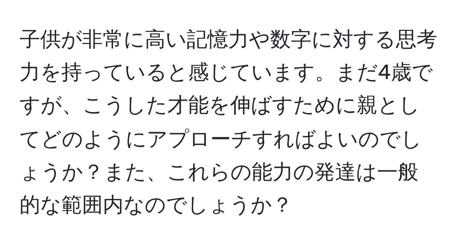 子供が非常に高い記憶力や数字に対する思考力を持っていると感じています。まだ4歳ですが、こうした才能を伸ばすために親としてどのようにアプローチすればよいのでしょうか？また、これらの能力の発達は一般的な範囲内なのでしょうか？