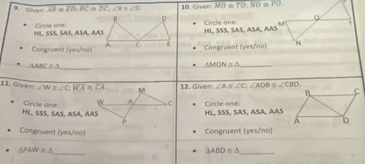 Given overline AB≌ overline ED; overline BC≌ overline DC; ∠ B≌ ∠ D. 10. Given: overline MO≌ overline TO; overline NO≌ overline PO. 
Circle one:Circle one:
HL, SSS, SAS, ASA, AASHL, SSS, SAS , ASA, AAS
Congruent (yes/no)Congruent (yes/no)
△ ABC≌ △ _
_ △ MON≌ △
11. Given: ∠ W≌ ∠ C; overline WA≌ overline CA. 12. Given: ∠ A≌ ∠ C; ∠ ADB≌ ∠ CBD. 
Circle one: Circle one:
HL, SSS, SAS, ASA, AASHL, SSS, SAS, ASA, AAS
Congruent (yes/no) Congruent (yes/no)
△ PAW≌ △ _
_ △ ABD≌ △