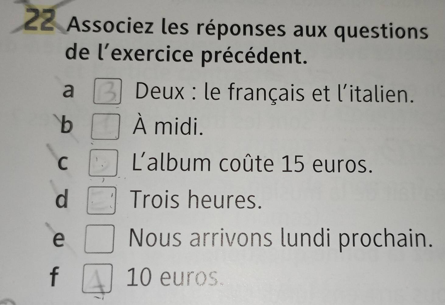 Associez les réponses aux questions
de l'exercice précédent.
a * Deux : le français et l'italien.
b À midi.
C 'album coûte 15 euros.
d Trois heures.
e Nous arrivons lundi prochain.
f 10 euros.