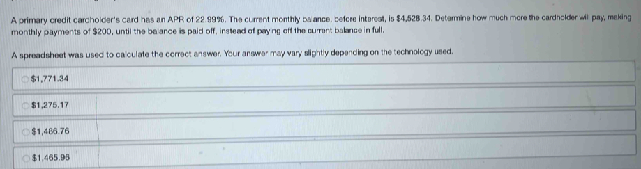 A primary credit cardholder's card has an APR of 22.99%. The current monthly balance, before interest, is $4,528.34. Determine how much more the cardholder will pay, making
monthly payments of $200, until the balance is paid off, instead of paying off the current balance in full.
A spreadsheet was used to calculate the correct answer. Your answer may vary slightly depending on the technology used.
$1,771.34
$1,275.17
$1,486.76
$1,465.96