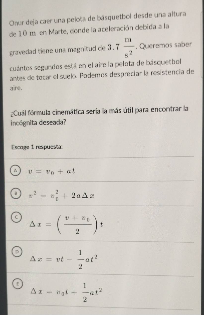 Onur deja caer una pelota de básquetbol desde una altura
de 10 m en Marte, donde la aceleración debida a la
gravedad tiene una magnitud de 3.7 m/s^2 . Queremos saber
cuántos segundos está en el aire la pelota de básquetbol
antes de tocar el suelo. Podemos despreciar la resistencia de
aire.
¿Cuál fórmula cinemática sería la más útil para encontrar la
incógnita deseada?
Escoge 1 respuesta:
A v=v_0+at
B v^2=v_0^(2+2a△ x
C △ x=(frac v+v_0)2)t
D Delta x=vt- 1/2 at^2
E Delta x=v_0t+ 1/2 at^2