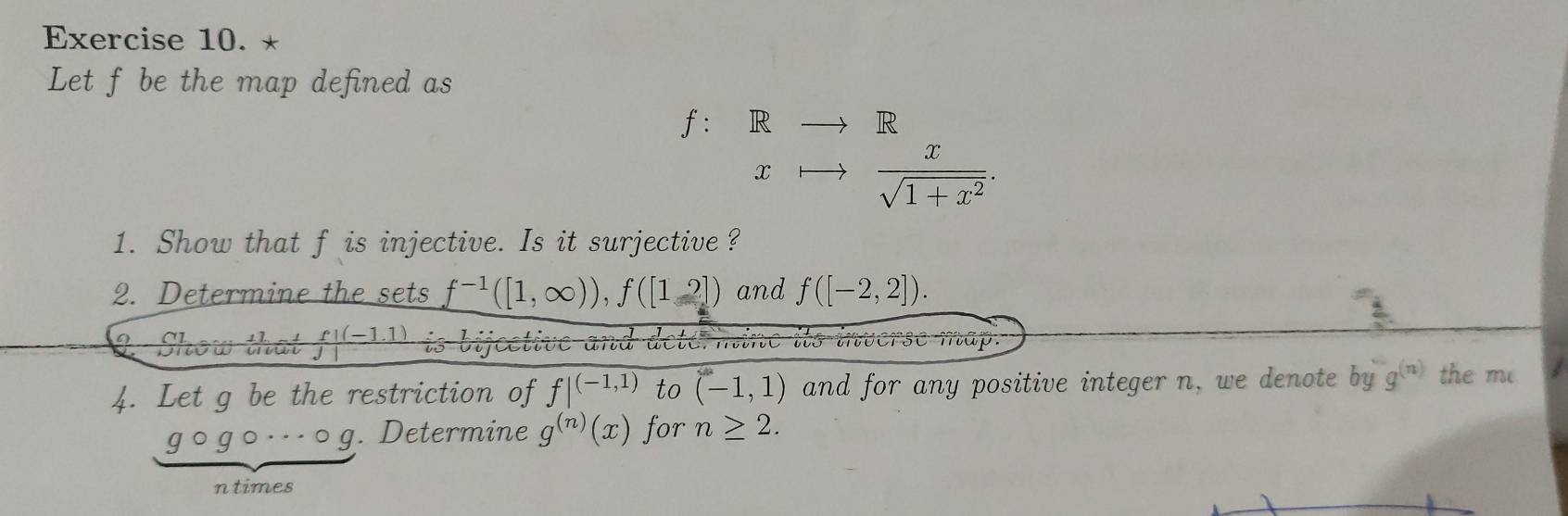 Let f be the map defined as
f: R
R 
x  x/sqrt(1+x^2) . 
1. Show that f is injective. Is it surjective ? 
2. Determine the sets f^(-1)([1,∈fty )), f([1,2]) and f([-2,2]). 
2Show that  (f!(-1.1))/j!  is bijcetive and 
se map. 
4. Let g be the restriction of f|^(-1,1) to (-1,1) and for any positive integer n, we denote by g^((n)) the me 
g ogo·s o_  I . Determine g^((n))(x) for n≥ 2. 
ntimes