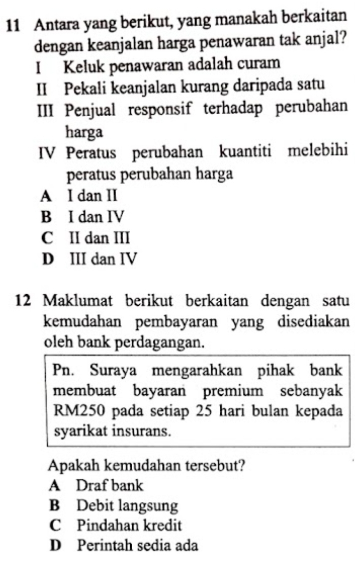 Antara yang berikut, yang manakah berkaitan
dengan keanjalan harga penawaran tak anjal?
I Keluk penawaran adalah curam
II Pekali keanjalan kurang daripada satu
III Penjual responsif terhadap perubahan
harga
IV Peratus perubahan kuantiti melebihi
peratus perubahan harga
A I dan II
B I dan IV
C II dan III
D III dan IV
12 Maklumat berikut berkaitan dengan satu
kemudahan pembayaran yang disediakan
oleh bank perdagangan.
Pn. Suraya mengarahkan pihak bank
membuat bayaran premium sebanyak
RM250 pada setiap 25 hari bulan kepada
syarikat insurans.
Apakah kemudahan tersebut?
A Draf bank
B Debit langsung
C Pindahan kredit
D Perintah sedia ada