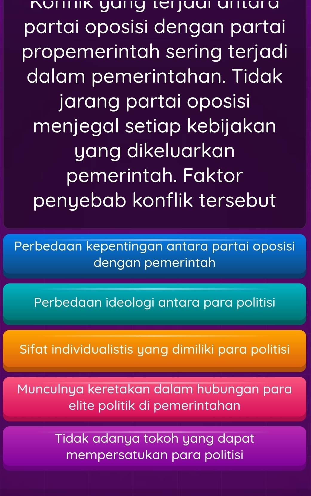 Komnik yäng terjaarantara
partai oposisi dengan partai
propemerintah sering terjadi
dalam pemerintahan. Tidak
jarang partai oposisi
menjegal setiap kebijakan
yang dikeluarkan
pemerintah. Faktor
penyebab konflik tersebut
Perbedaan kepentingan antara partai oposisi
dengan pemerintah
Perbedaan ideologi antara para politisi
Sifat individualistis yang dimiliki para politisi
Munculnya keretakan dalam hubungan para
elite politik di pemerintahan
Tidak adanya tokoh yang dapat
mempersatukan para politisi