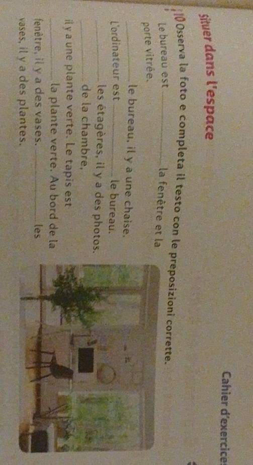 Cahier d'exercice 
Situer dans l'espace 
0Osserva la foto e completa il testo con le preposizioni corrette. 
Le bureau est_ 
la fenêtre et la 
porte vitrée. 
_le bureau, il y a une chaise. 
L'ordinateur est _le bureau. 
_les étagères, il y a des photos 
_de la chambre, 
il y a une plante verte. Le tapis est 
_la plante verte. Au bord de la 
fenêtre, il y a des vases. _les 
vases, il y a des plantes.