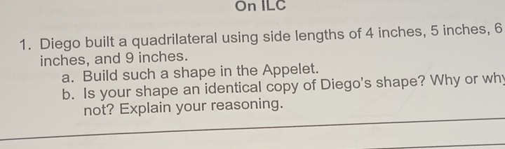 On ILC 
1. Diego built a quadrilateral using side lengths of 4 inches, 5 inches, 6
inches, and 9 inches. 
a. Build such a shape in the Appelet. 
b. Is your shape an identical copy of Diego's shape? Why or why 
not? Explain your reasoning.