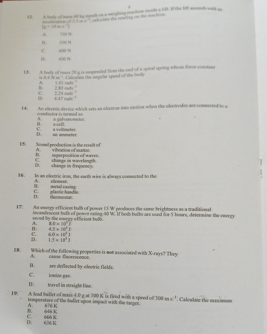 4
12. A body of mass 60 kg stands on a weighing machine inside a lift: If the lift ascends with an
2.5ms^(-1) calculate the reading on the machine.
[g-10mx^(-2)]
A. 750 N
B. 550 N
C. 600 N
D. 450 N
13. A body of mass 20 g is suspended from the end of a spiral spring whose force constant
is 0.4Nm^(-1). Calculate the angular speed of the body
A. 1.41rads^(-1)
B. 2.83rads^-
C. 2.24rads^(-1)
D: 4.47rads^(-1)
14. An electric device which sets an electron into motion when the electrodes are connected to a
conductor is termed as
B. a cell. A. a galvanometer.
C. a voltmeter.
D. an ammeter.
15. Sound production is the result of
A. vibration of matter.
B. superposition of waves.
C. change in wavelength.
D. change in frequency.
16. In an electric iron, the earth wire is always connected to the
A. element.
B. metal casing
D. thermostat C. plastic handle.
17. An energy efficient bulb of power 15 W produces the same brightness as a traditional
incandescent bulb of power rating 40 W. If both bulbs are used for 5 hours, determine the energy
saved by the energy efficient bulb.
A. 8.0* 10^5J
B. 4.5* 10^5J
C. 6.0* 10^5J
D. 1.5* 10^5J
18. Which of the following properties is not associated with X-rays? They
A. cause fluorescence.
B. are deflected by electric fields.
C. ionize gas.
D. travel in straight line.
19. A lead bullet of mass 4.0 g at 300 K is fired with a speed of 300ms^(-1). Calculate the maximum
temperature of the bullet upon impact with the target.
A. 676 K
B. 646 K
C. 666 K
D. 636 K