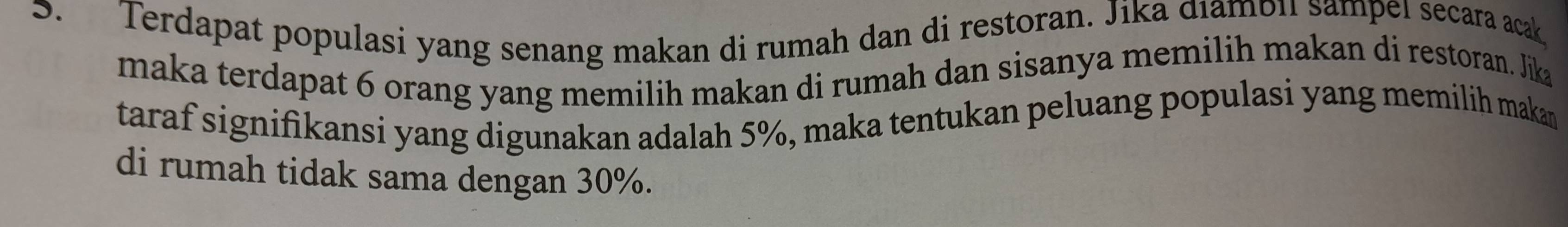 Terdapat populasi yang senang makan di rumah dan di restoran. Jika dıambiı sampeï secara acak 
maka terdapat 6 orang yang memilih makan di rumah dan sisanya memilih makan di restoran. Jika 
taraf signifikansi yang digunakan adalah 5%, maka tentukan peluang populasi yang memilih makan 
di rumah tidak sama dengan 30%.