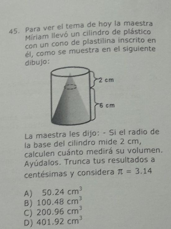 Para ver el tema de hoy la maestra
Míriam llevó un cilindro de plástico
con un cono de plastilina inscrito en
él, como se muestra en el siguiente
díbujo:
La maestra les dijo: - Si el radio de
la base del cilindro mide 2 cm,
calculen cuánto medirá su volumen.
Ayúdalos. Trunca tus resultados a
centésimas y considera π =3.14
A) 50.24cm^3
B) 100.48cm^3
C) 200.96cm^3
D) 401.92cm^3