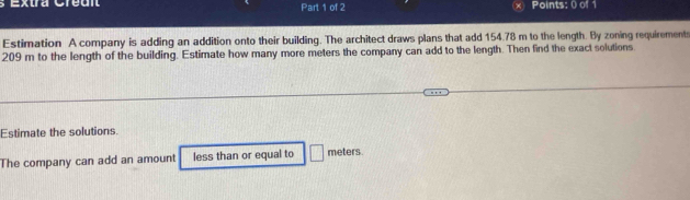 Extra Cre dn Part 1 of 2 Points: 0 of 1 
Estimation A company is adding an addition onto their building. The architect draws plans that add 154.78 m to the length. By zoning requirement
209 m to the length of the building. Estimate how many more meters the company can add to the length. Then find the exact solutions 
Estimate the solutions. 
The company can add an amount less than or equal to meters