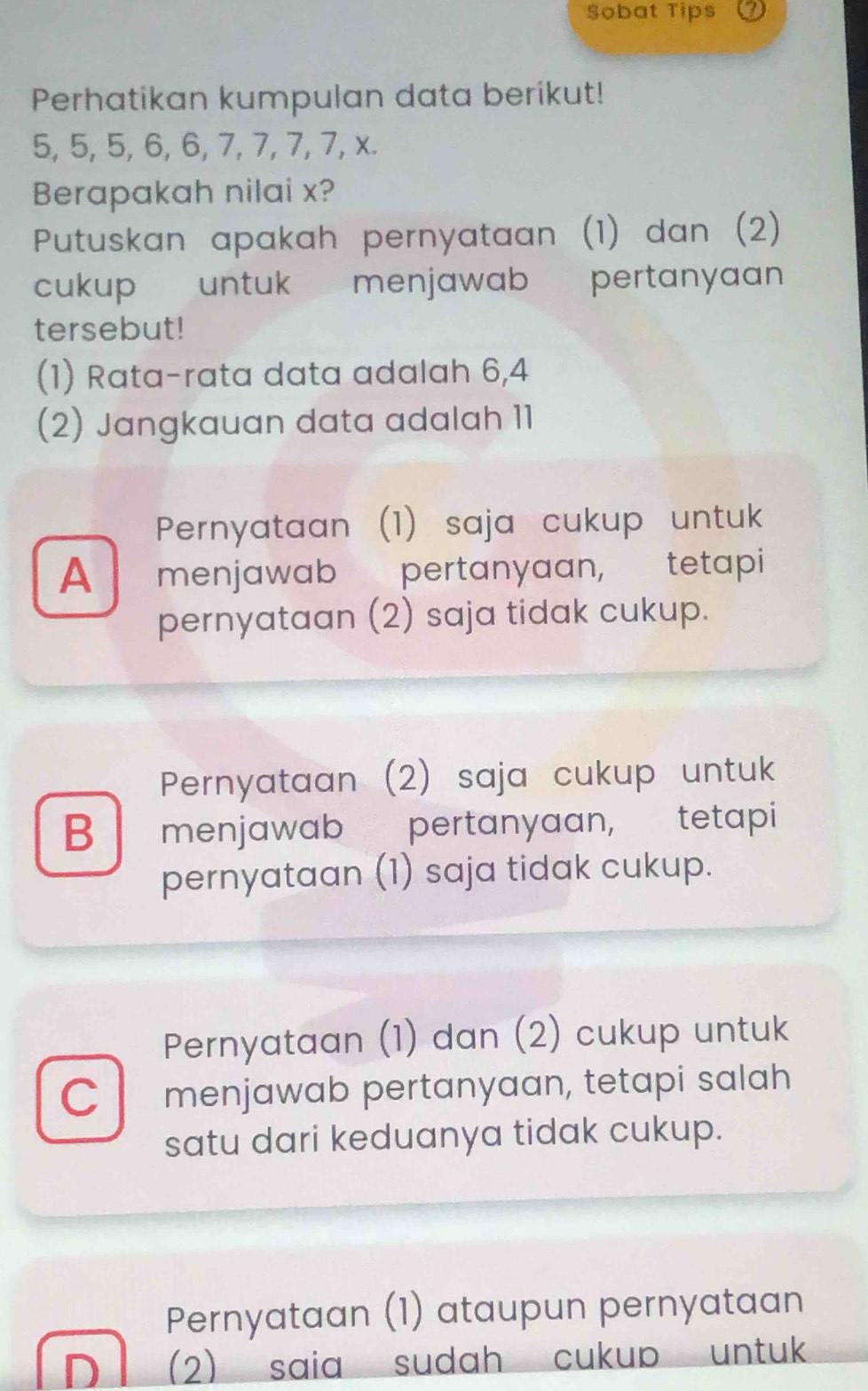 Sobat Tips
Perhatikan kumpulan data berikut!
5, 5, 5, 6, 6, 7, 7, 7, 7, x.
Berapakah nilai x?
Putuskan apakah pernyataan (1) dan (2)
cukup untuk menjawab pertanyaan
tersebut!
(1) Rata-rata data adalah 6, 4
(2) Jangkauan data adalah 11
Pernyataan (1) saja cukup untuk
A menjawab pertanyaan, tetapi
pernyataan (2) saja tidak cukup.
Pernyataan (2) saja cukup untuk
B menjawab pertanyaan, tetapi
pernyataan (1) saja tidak cukup.
Pernyataan (1) dan (2) cukup untuk
C menjawab pertanyaan, tetapi salah
satu dari keduanya tidak cukup.
Pernyataan (1) ataupun pernyataan
D (2) saia sudah cukup untuk