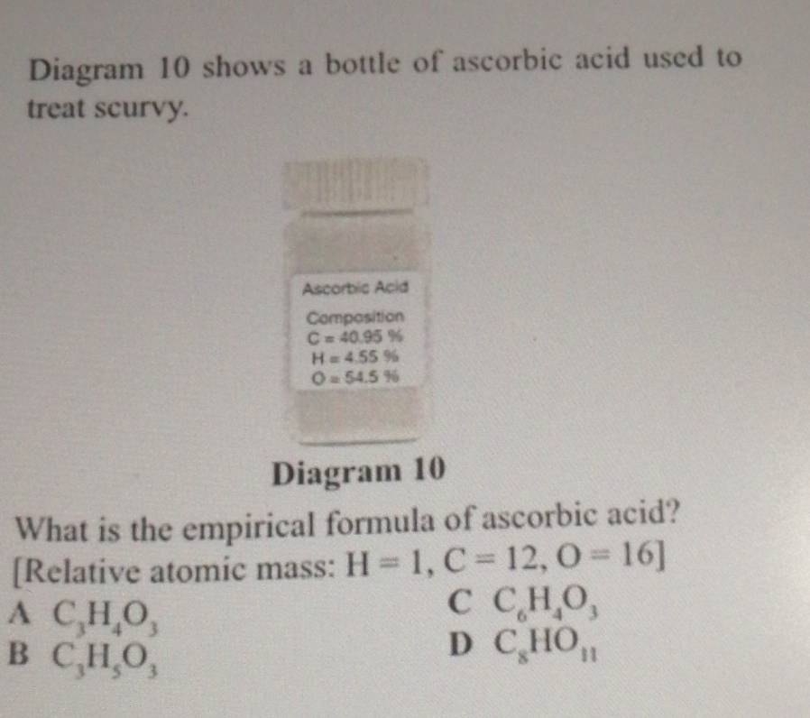 Diagram 10 shows a bottle of ascorbic acid used to
treat scurvy.
□ 
Ascorbic Acid
Composition
C=40.95%
H=4.55%
O=54.5%
Diagram 10
What is the empirical formula of ascorbic acid?
[Relative atomic mass: H=1,C=12,O=16]
A C_3H_4O_3
C C_6H_4O_3
B C_3H_5O_3
D C_8HO_11