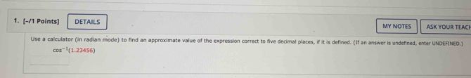 DETAILS MY NOTES ASK YOUR TEACH 
Use a calculator (in radian mode) to find an approximate value of the expression correct to five decimal places, if it is defined. (If an answer is undefined, enter UNDEFINED.)
cos^(-1)(1.23456)