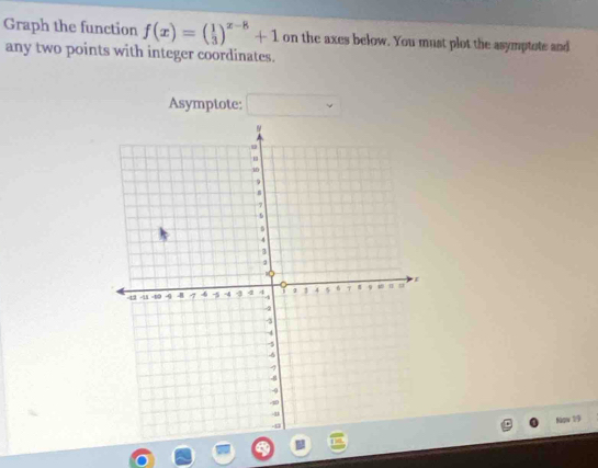 Graph the function f(x)=( 1/3 )^x-8+1 on the axes below. You must plot the asymptote and 
any two points with integer coordinates. 
Asymptote: 
Now 19