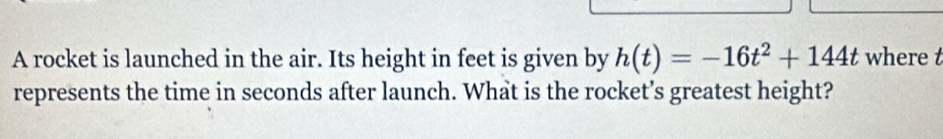 A rocket is launched in the air. Its height in feet is given by h(t)=-16t^2+144t where t
represents the time in seconds after launch. What is the rocket’s greatest height?